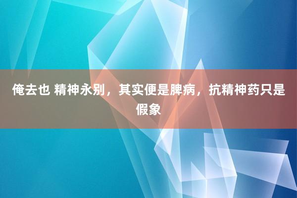 俺去也 精神永别,其实便是脾病,抗精神药只是假象
