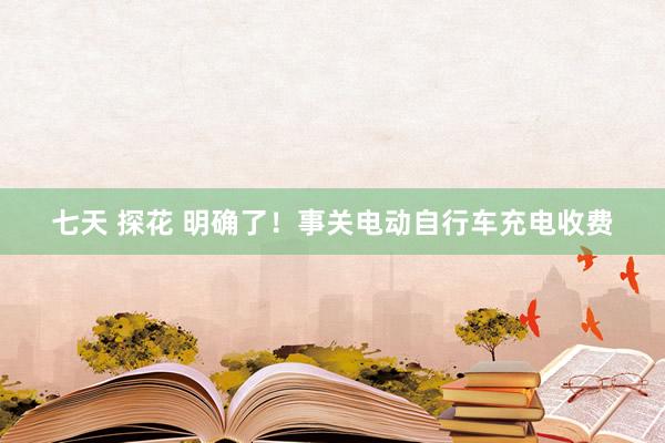 七天 探花 明确了！事关电动自行车充电收费