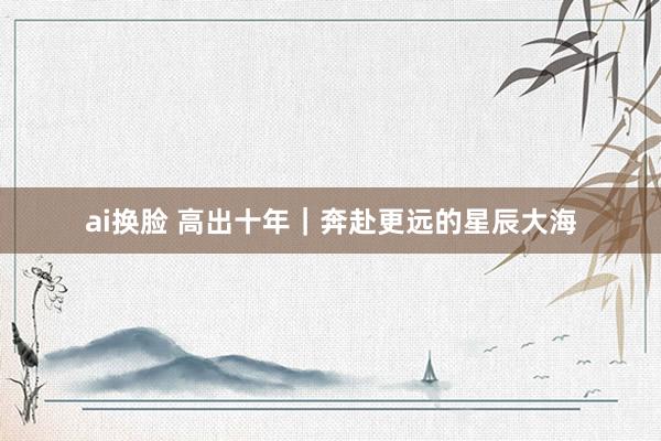 ai换脸 高出十年｜奔赴更远的星辰大海