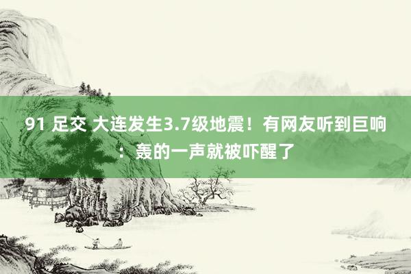 91 足交 大连发生3.7级地震！有网友听到巨响：轰的一声就被吓醒了