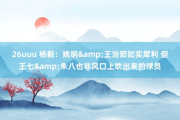 26uuu 杨毅：姚明&王治郅如实犀利 但王七&朱八也非风口上吹出来的球员