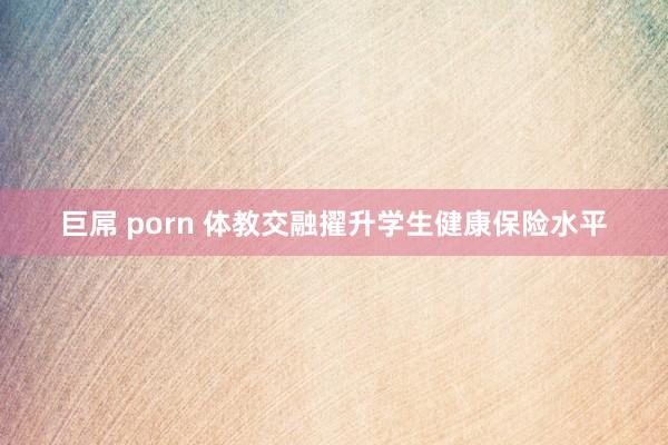 巨屌 porn 体教交融擢升学生健康保险水平