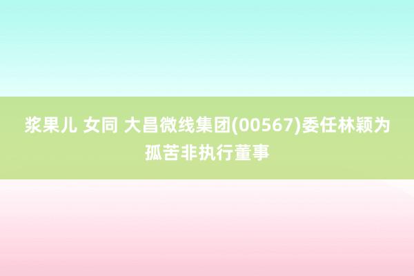 浆果儿 女同 大昌微线集团(00567)委任林颖为孤苦非执行董事