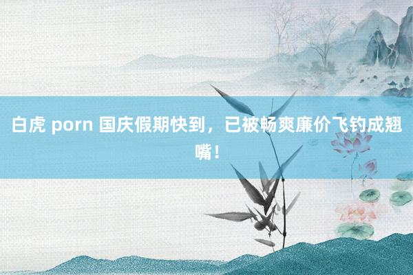 白虎 porn 国庆假期快到,已被畅爽廉价飞钓成翘嘴!