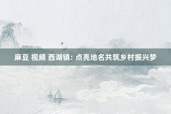 麻豆 视频 西湖镇: 点亮地名共筑乡村振兴梦