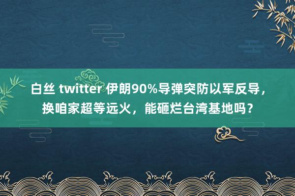 白丝 twitter 伊朗90%导弹突防以军反导，换咱家超等远火，能砸烂台湾基地吗？