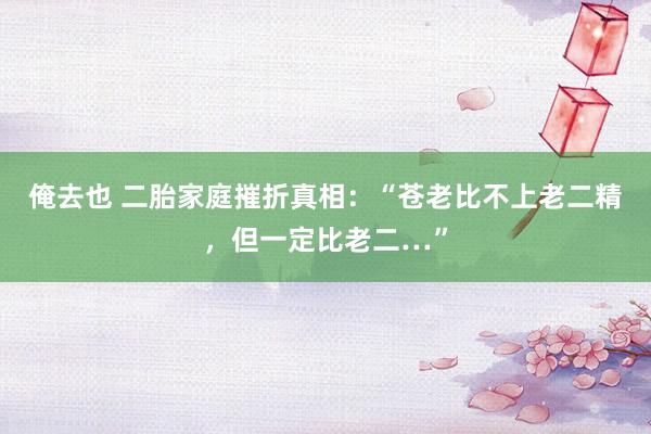 俺去也 二胎家庭摧折真相：“苍老比不上老二精，但一定比老二…”