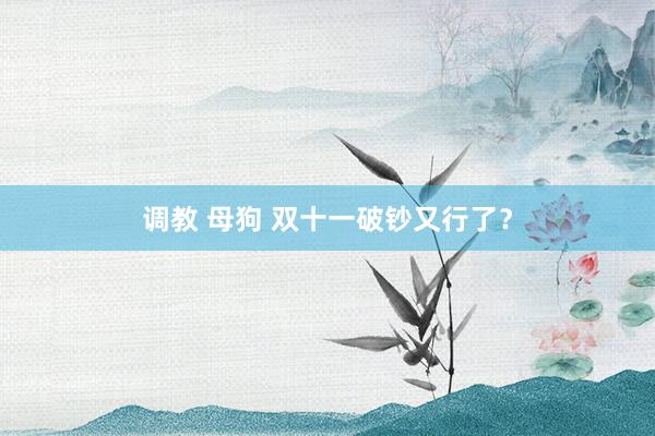 调教 母狗 双十一破钞又行了？