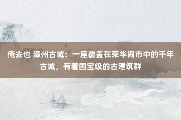 俺去也 漳州古城：一座覆盖在荣华闹市中的千年古城，有着国宝级的古建筑群