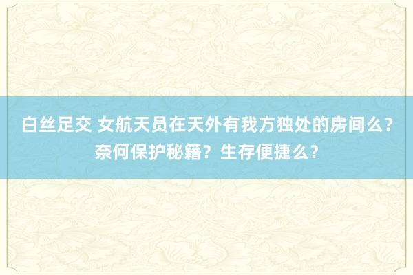 白丝足交 女航天员在天外有我方独处的房间么？奈何保护秘籍？生存便捷么？