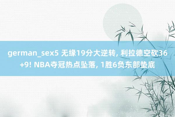 german_sex5 无缘19分大逆转， 利拉德空砍36+9! NBA夺冠热点坠落， 1胜6负东部垫底