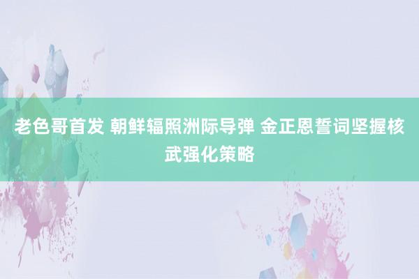 老色哥首发 朝鲜辐照洲际导弹 金正恩誓词坚握核武强化策略