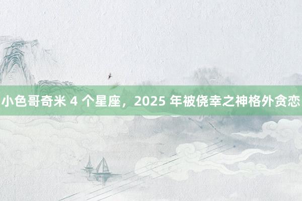 小色哥奇米 4 个星座，2025 年被侥幸之神格外贪恋
