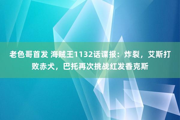 老色哥首发 海贼王1132话谍报：炸裂，艾斯打败赤犬，巴托再次挑战红发香克斯