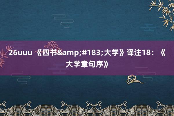 26uuu 《四书&#183;大学》译注18：《大学章句序》