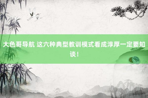 大色哥导航 这六种典型教训模式看成淳厚一定要知谈！