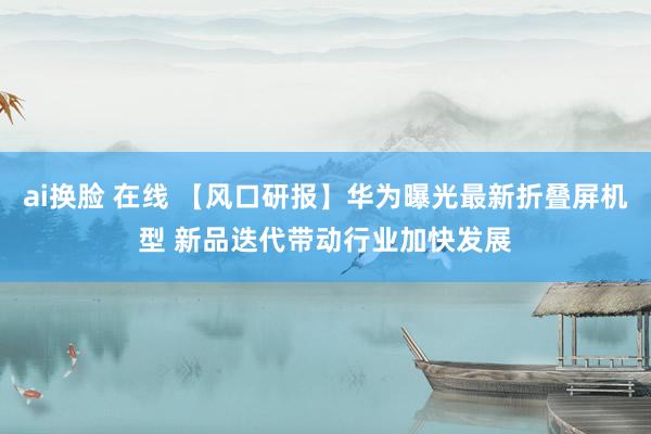 ai换脸 在线 【风口研报】华为曝光最新折叠屏机型 新品迭代带动行业加快发展