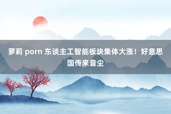 萝莉 porn 东谈主工智能板块集体大涨！好意思国传来音尘