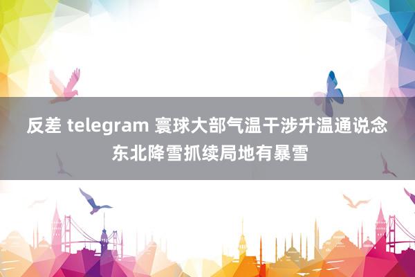 反差 telegram 寰球大部气温干涉升温通说念 东北降雪抓续局地有暴雪