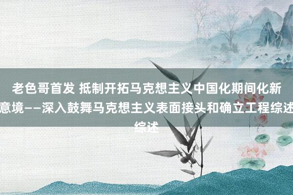 老色哥首发 抵制开拓马克想主义中国化期间化新意境——深入鼓舞马克想主义表面接头和确立工程综述
