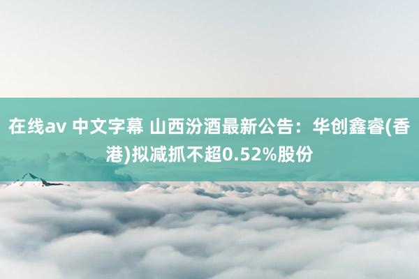 在线av 中文字幕 山西汾酒最新公告：华创鑫睿(香港)拟减抓不超0.52%股份
