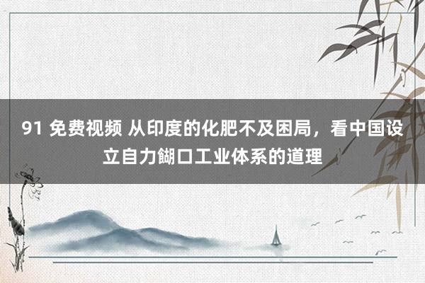 91 免费视频 从印度的化肥不及困局，看中国设立自力餬口工业体系的道理