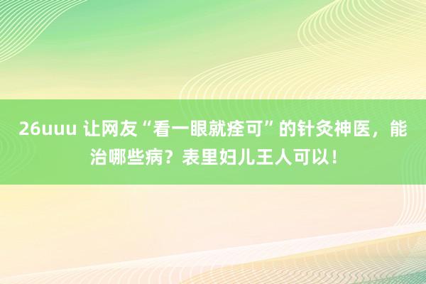 26uuu 让网友“看一眼就痊可”的针灸神医，能治哪些病？表里妇儿王人可以！