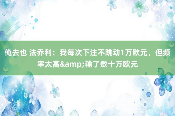 俺去也 法乔利：我每次下注不跳动1万欧元，但频率太高&输了数十万欧元