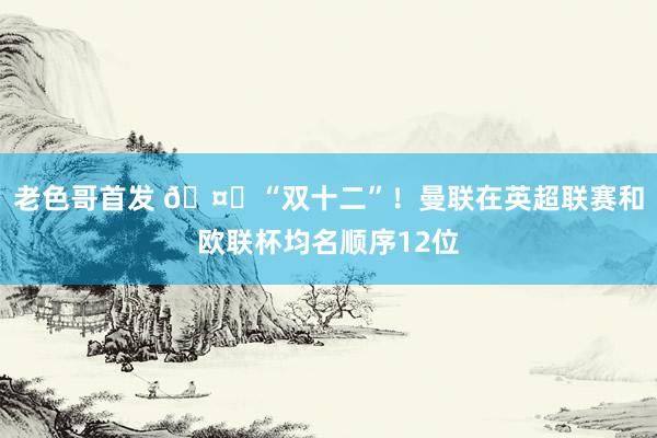 老色哥首发 🤔“双十二”！曼联在英超联赛和欧联杯均名顺序12位