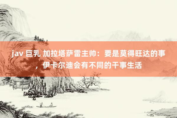 jav 巨乳 加拉塔萨雷主帅：要是莫得旺达的事，伊卡尔迪会有不同的干事生活