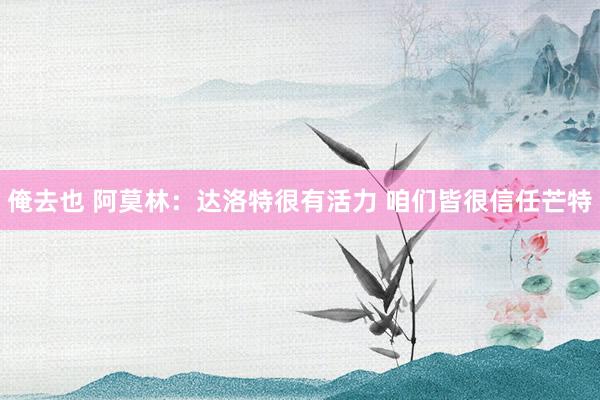 俺去也 阿莫林:达洛特很有活力 咱们皆很信任芒特