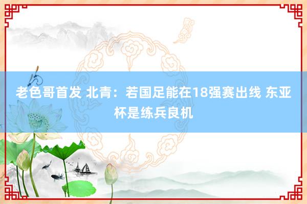 老色哥首发 北青:若国足能在18强赛出线 东亚杯是练兵良机