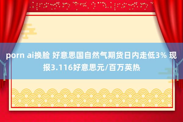 porn ai换脸 好意思国自然气期货日内走低3% 现报3.116好意思元/百万英热