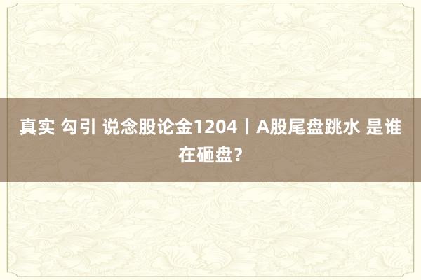 真实 勾引 说念股论金1204丨A股尾盘跳水 是谁在砸盘?