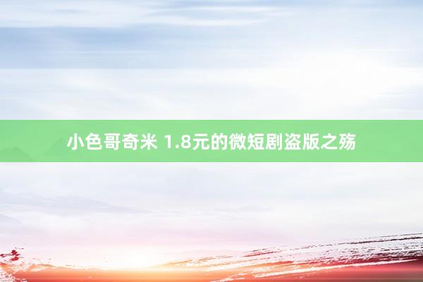 小色哥奇米 1.8元的微短剧盗版之殇
