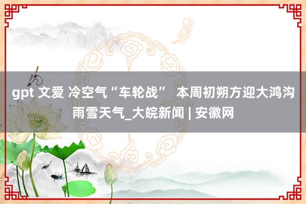 gpt 文爱 冷空气“车轮战”  本周初朔方迎大鸿沟雨雪天气_大皖新闻 | 安徽网