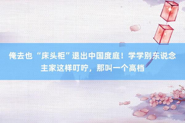 俺去也 “床头柜”退出中国度庭！学学别东说念主家这样叮咛，那叫一个高档