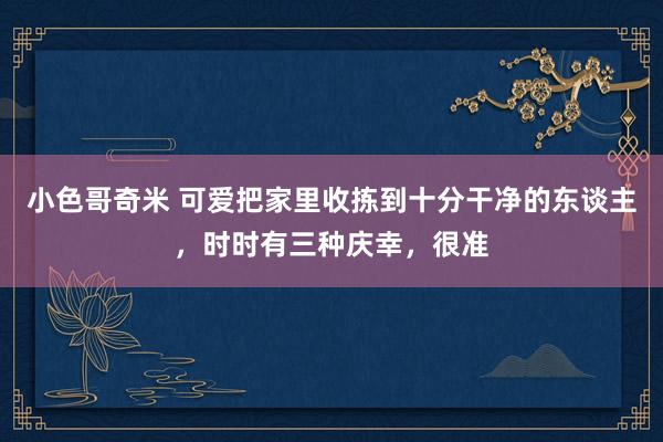 小色哥奇米 可爱把家里收拣到十分干净的东谈主，时时有三种庆幸，很准