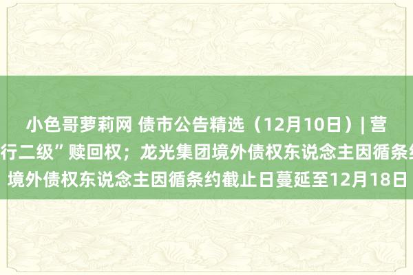 小色哥萝莉网 债市公告精选（12月10日）| 营口银行不诈骗“19营口银行二级”赎回权；龙光集团境外债权东说念主因循条约截止日蔓延至12月18日