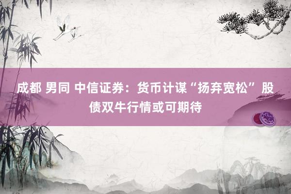 成都 男同 中信证券：货币计谋“扬弃宽松” 股债双牛行情或可期待