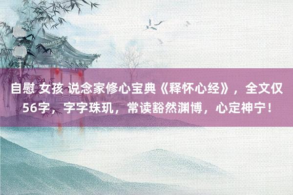 自慰 女孩 说念家修心宝典《释怀心经》，全文仅56字，字字珠玑，常读豁然渊博，心定神宁！