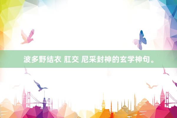 波多野结衣 肛交 尼采封神的玄学神句。