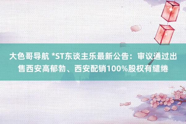 大色哥导航 *ST东谈主乐最新公告：审议通过出售西安高郁勃、西安配销100%股权有缱绻