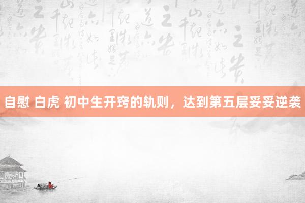 自慰 白虎 初中生开窍的轨则，达到第五层妥妥逆袭