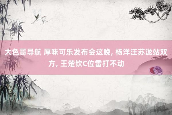 大色哥导航 厚味可乐发布会这晚， 杨洋汪苏泷站双方， 王楚钦C位雷打不动