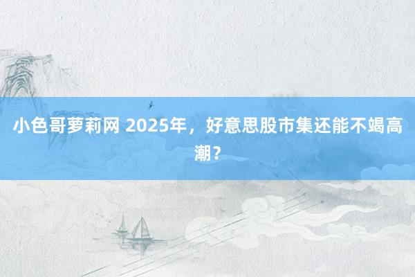 小色哥萝莉网 2025年，好意思股市集还能不竭高潮？