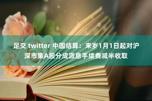 足交 twitter 中国结算：来岁1月1日起对沪深市集A股分成派息手续费减半收取
