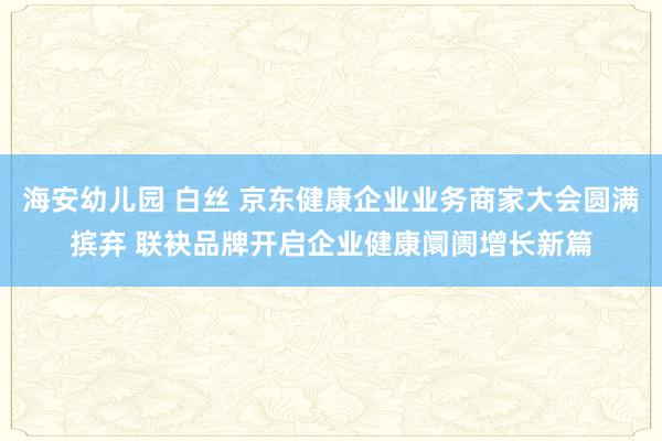 海安幼儿园 白丝 京东健康企业业务商家大会圆满摈弃 联袂品牌开启企业健康阛阓增长新篇