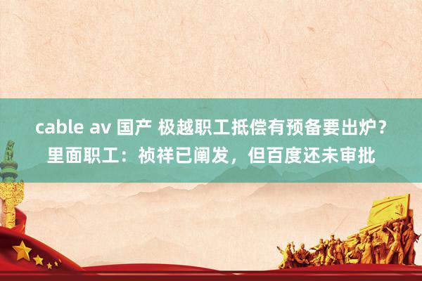 cable av 国产 极越职工抵偿有预备要出炉？里面职工：祯祥已阐发，但百度还未审批