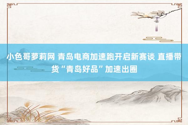 小色哥萝莉网 青岛电商加速跑开启新赛谈 直播带货“青岛好品”加速出圈
